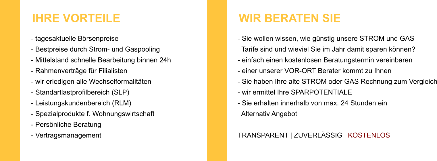 - tagesaktuelle Börsenpreise - Bestpreise durch Strom- und Gaspooling - Mittelstand schnelle Bearbeitung binnen 24h - Rahmenverträge für Filialisten - wir erledigen alle Wechselformalitäten - Standartlastprofilbereich (SLP) - Leistungskundenbereich (RLM) - Spezialprodukte f. Wohnungswirtschaft - Persönliche Beratung - Vertragsmanagement  IHRE VORTEILE - Sie wollen wissen, wie günstig unsere STROM und GAS   Tarife sind und wieviel Sie im Jahr damit sparen können?- einfach einen kostenlosen Beratungstermin vereinbaren - einer unserer VOR-ORT Berater kommt zu Ihnen - Sie haben Ihre alte STROM oder GAS Rechnung zum Vergleich - wir ermittel Ihre SPARPOTENTIALE - Sie erhalten innerhalb von max. 24 Stunden ein   Alternativ Angebot  TRANSPARENT | ZUVERLÄSSIG | KOSTENLOS   WIR BERATEN SIE